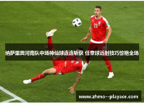 纳萨里奥河南队中场神仙球连连斩获 任意球远射技巧惊艳全场
