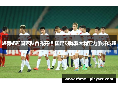 胡荷韬迎国家队首秀亮相 国足对阵澳大利亚力争好成绩