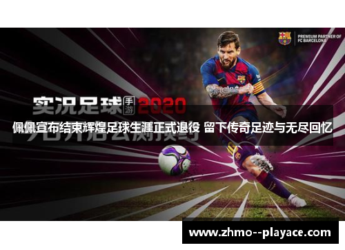 佩佩宣布结束辉煌足球生涯正式退役 留下传奇足迹与无尽回忆